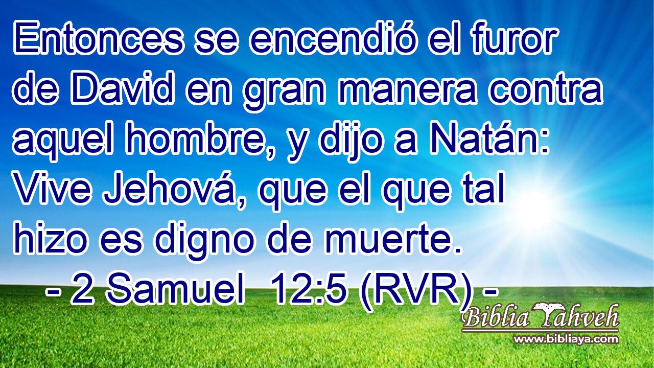 Entonces se encendió el furor de David en gran manera contra aquel hombre, y dijo a Natán: Vive Jehová, que el que tal hizo es digno de muerte.