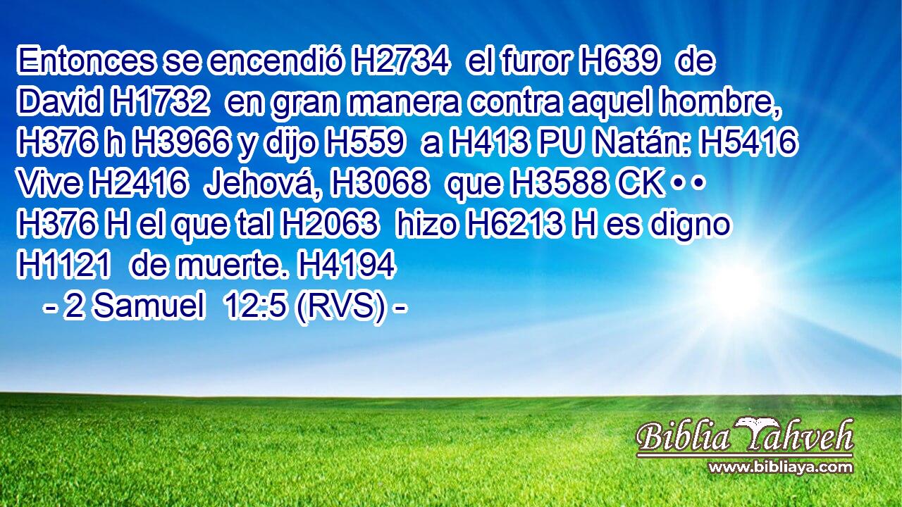 Entonces se encendió H2734  el furor H639  de David H1732  en gran manera contra aquel hombre, H376 h H3966 y dijo H559  a H413 PU Natán: H5416  Vive H2416  Jehová, H3068  que H3588 CK • • H376 H el que tal H2063  hizo H6213 H es digno H1121  de muerte. H4194  
