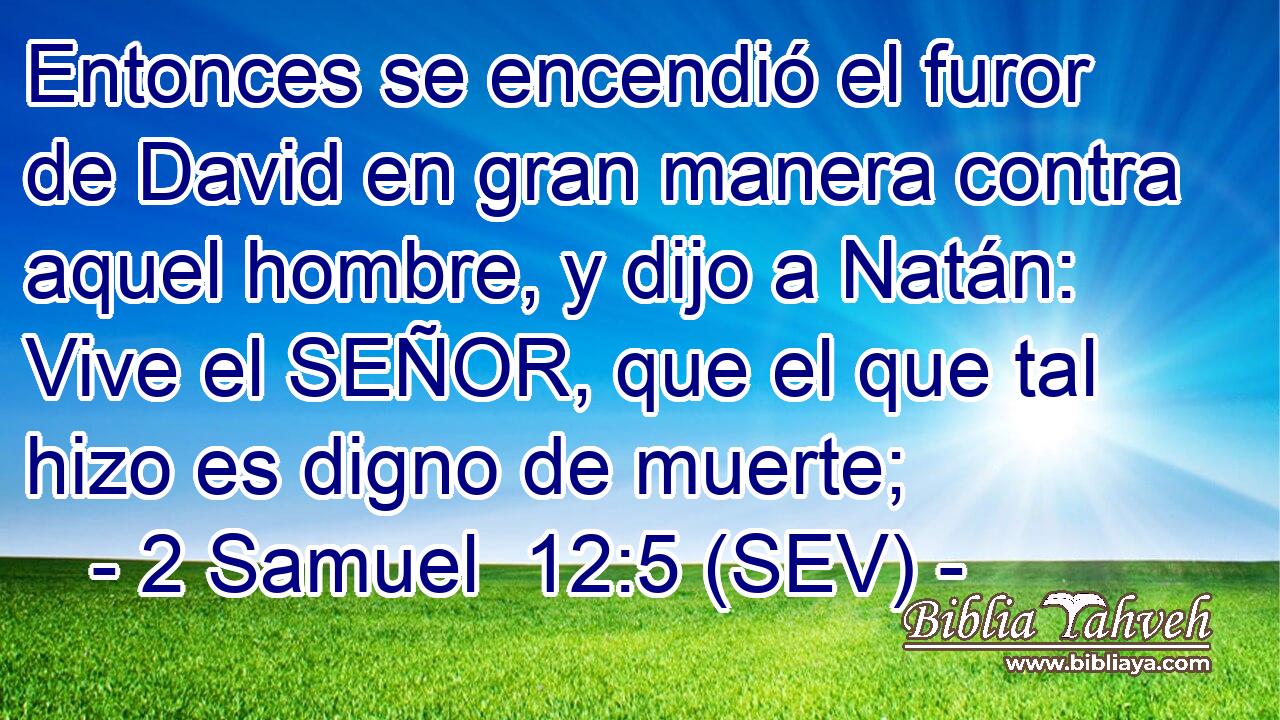 Entonces se encendió el furor de David en gran manera contra aquel hombre, y dijo a Natán: Vive el SEÑOR, que el que tal hizo es digno de muerte;