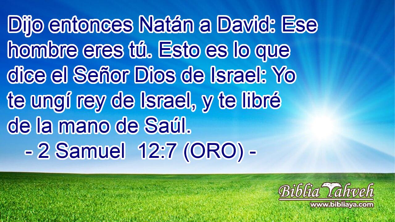  Dijo entonces Natán a David: Ese hombre eres tú. Esto es lo que dice el Señor Dios de Israel: Yo te ungí rey de Israel, y te libré de la mano de Saúl. 