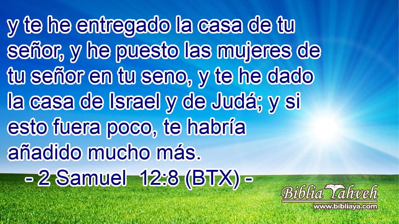 y te he entregado la casa de tu señor, y he puesto las mujeres de tu señor en tu seno, y te he dado la casa de Israel y de Judá; y si esto fuera poco, te habría añadido mucho más.