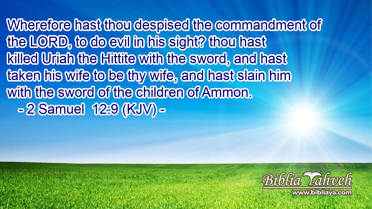 Wherefore hast thou despised the commandment of the LORD, to do evil in his sight? thou hast killed Uriah the Hittite with the sword, and hast taken his wife to be thy wife, and hast slain him with the sword of the children of Ammon.