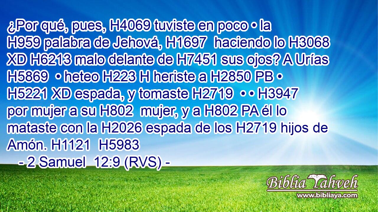 ¿Por qué, pues, H4069 tuviste en poco • la H959 palabra de Jehová, H1697  haciendo lo H3068 XD H6213 malo delante de H7451 sus ojos? A Urías H5869  • heteo H223 H heriste a H2850 PB • H5221 XD espada, y tomaste H2719  • • H3947  por mujer a su H802  mujer, y a H802 PA él lo mataste con la H2026 espada de los H2719 hijos de Amón. H1121  H5983 