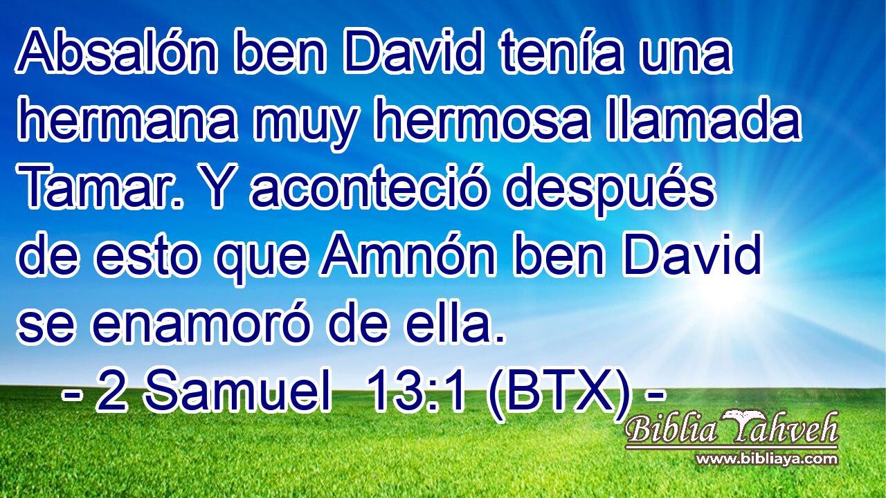 Absalón ben David tenía una hermana muy hermosa llamada Tamar. Y aconteció después de esto que Amnón ben David se enamoró de ella.