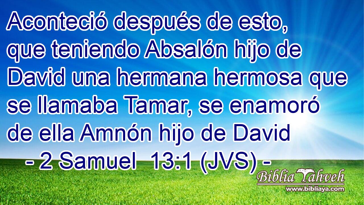 Aconteció después de esto, que teniendo Absalón hijo de David una hermana hermosa que se llamaba Tamar, se enamoró de ella Amnón hijo de David