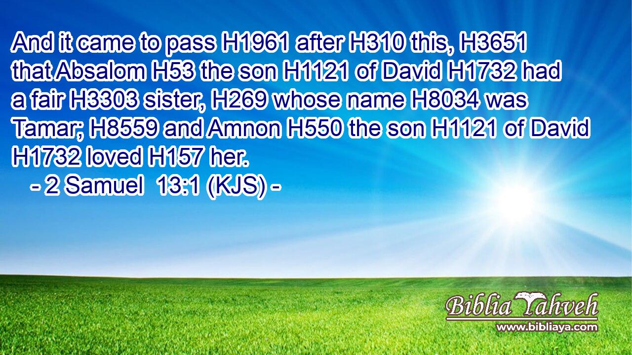 And it came to pass H1961 after H310 this, H3651 that Absalom H53 the son H1121 of David H1732 had a fair H3303 sister, H269 whose name H8034 was Tamar; H8559 and Amnon H550 the son H1121 of David H1732 loved H157 her.