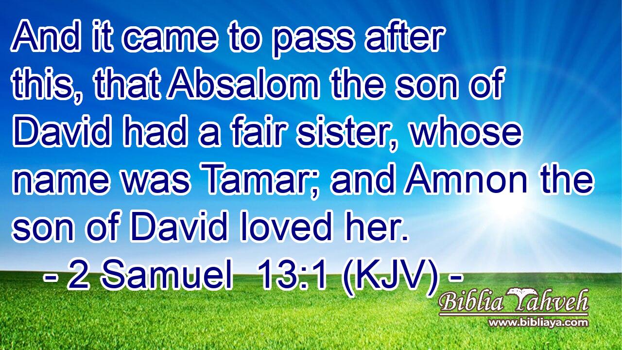 And it came to pass after this, that Absalom the son of David had a fair sister, whose name was Tamar; and Amnon the son of David loved her.