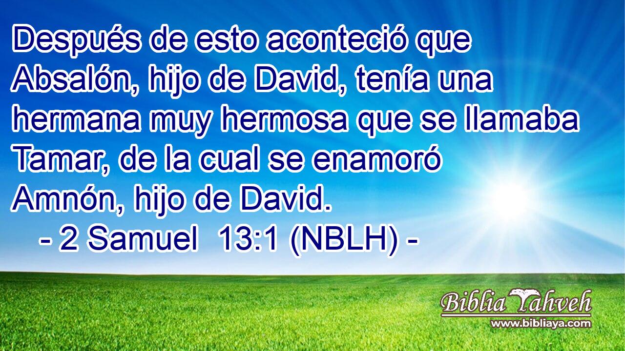  Después de esto aconteció que Absalón, hijo de David, tenía una hermana muy hermosa que se llamaba Tamar, de la cual se enamoró Amnón, hijo de David. 