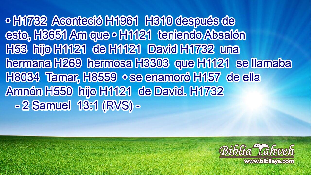 • H1732  Aconteció H1961  H310 después de esto, H3651 Am que • H1121  teniendo Absalón H53  hijo H1121  de H1121  David H1732  una hermana H269  hermosa H3303  que H1121  se llamaba H8034  Tamar, H8559  • se enamoró H157  de ella Amnón H550  hijo H1121  de David. H1732  