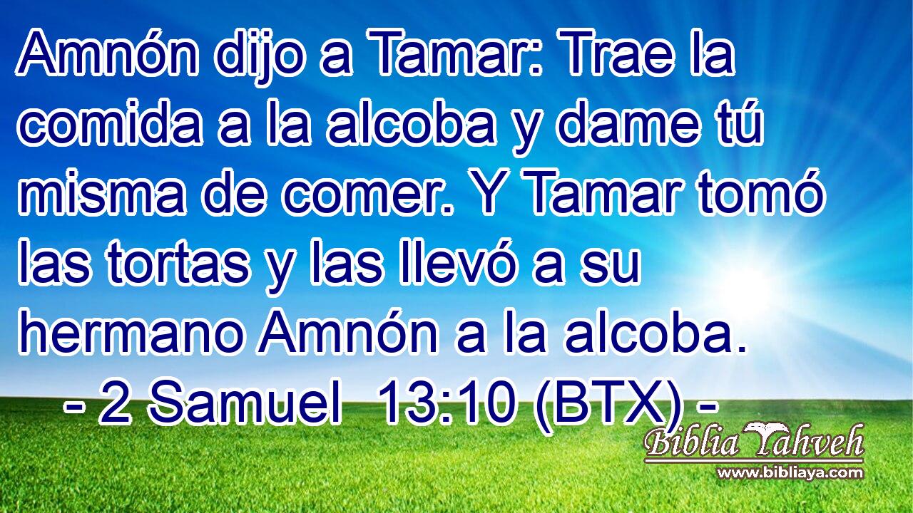 Amnón dijo a Tamar: Trae la comida a la alcoba y dame tú misma de comer. Y Tamar tomó las tortas y las llevó a su hermano Amnón a la alcoba.