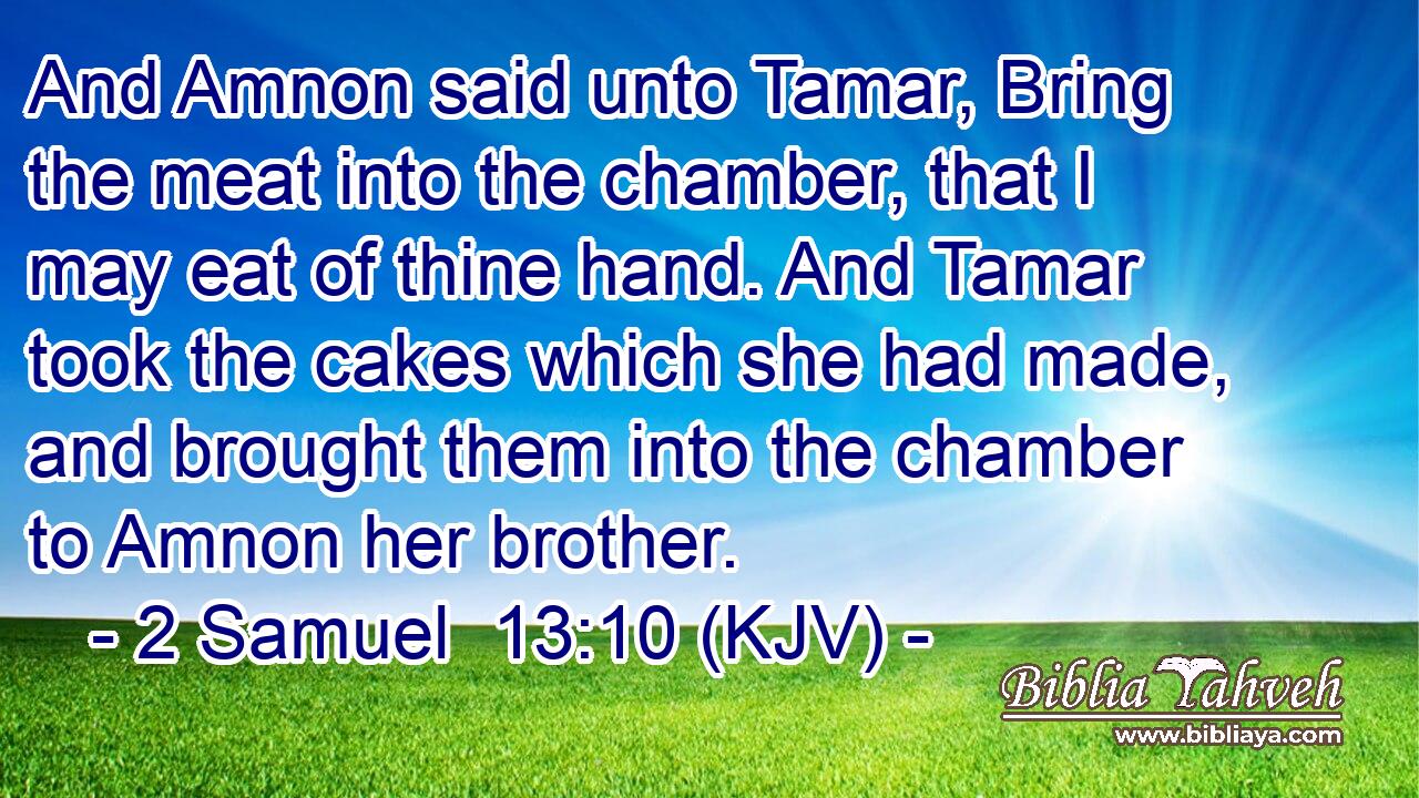 And Amnon said unto Tamar, Bring the meat into the chamber, that I may eat of thine hand. And Tamar took the cakes which she had made, and brought them into the chamber to Amnon her brother.