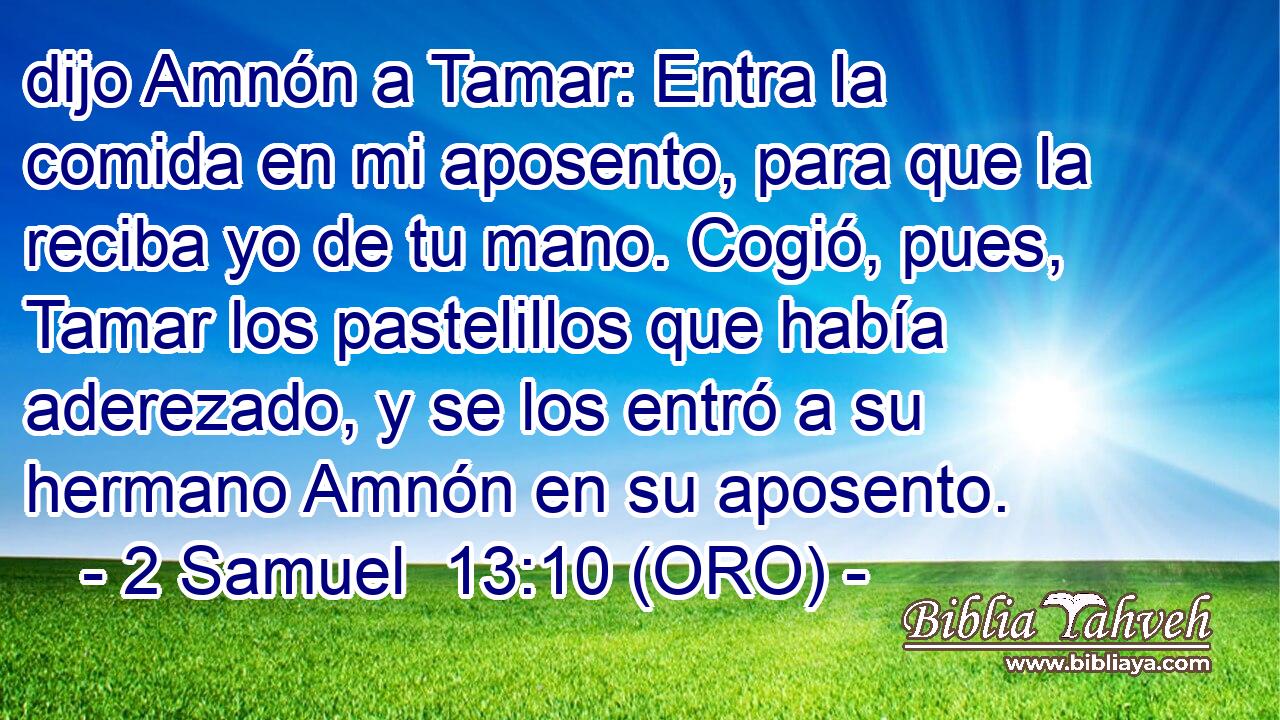  dijo Amnón a Tamar: Entra la comida en mi aposento, para que la reciba yo de tu mano. Cogió, pues, Tamar los pastelillos que había aderezado, y se los entró a su hermano Amnón en su aposento. 