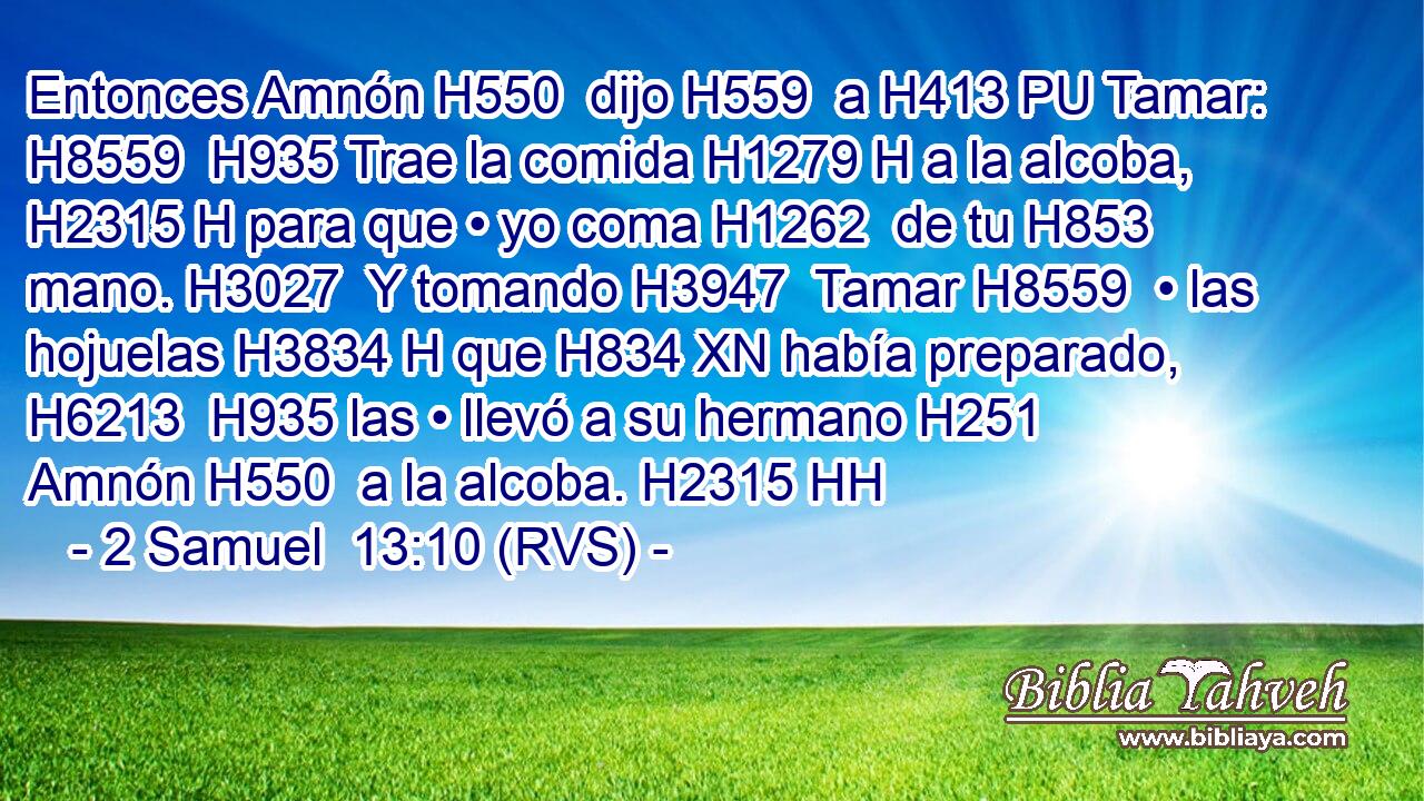 Entonces Amnón H550  dijo H559  a H413 PU Tamar: H8559  H935 Trae la comida H1279 H a la alcoba, H2315 H para que • yo coma H1262  de tu H853  mano. H3027  Y tomando H3947  Tamar H8559  • las hojuelas H3834 H que H834 XN había preparado, H6213  H935 las • llevó a su hermano H251  Amnón H550  a la alcoba. H2315 HH 