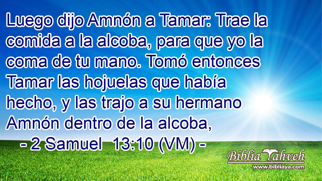  Luego dijo Amnón a Tamar: Trae la comida a la alcoba, para que yo la coma de tu mano. Tomó entonces Tamar las hojuelas que había hecho, y las trajo a su hermano Amnón dentro de la alcoba, 