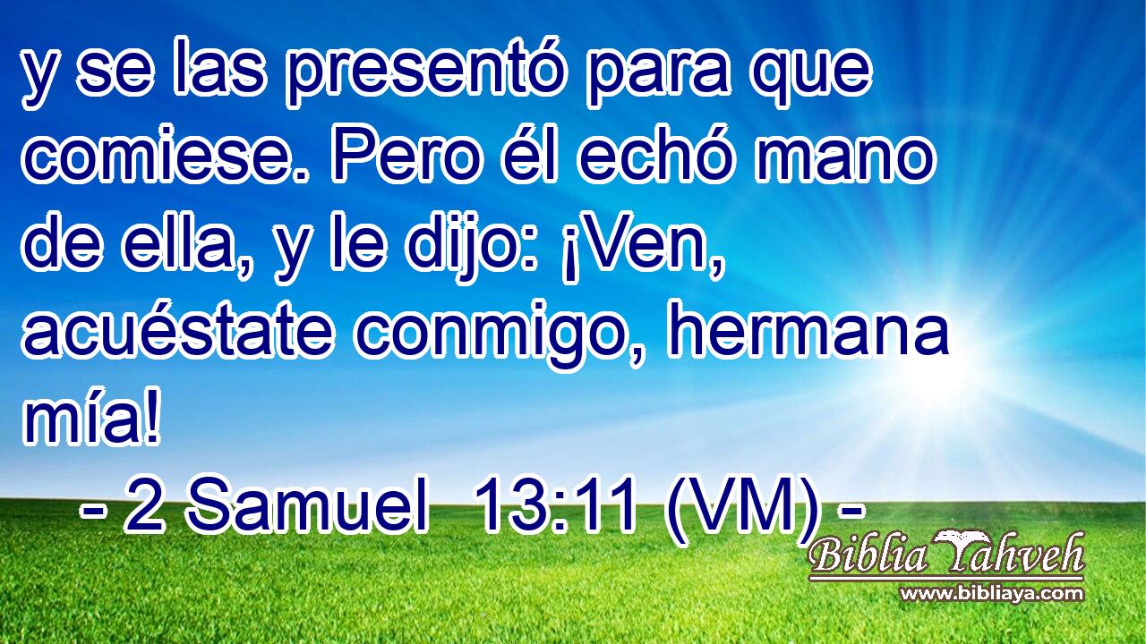  y se las presentó para que comiese. Pero él echó mano de ella, y le dijo: ¡Ven, acuéstate conmigo, hermana mía! 
