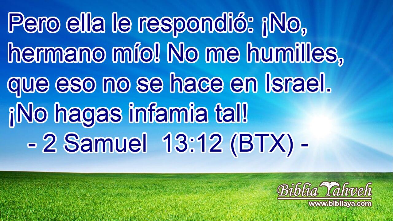 Pero ella le respondió: ¡No, hermano mío! No me humilles, que eso no se hace en Israel. ¡No hagas infamia tal!