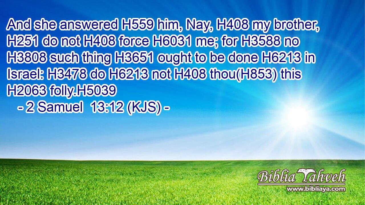 And she answered H559 him, Nay, H408 my brother, H251 do not H408 force H6031 me; for H3588 no H3808 such thing H3651 ought to be done H6213 in Israel: H3478 do H6213 not H408 thou(H853) this H2063 folly.H5039