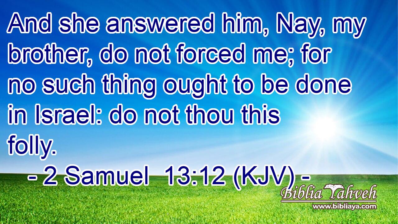 And she answered him, Nay, my brother, do not forced me; for no such thing ought to be done in Israel: do not thou this folly.