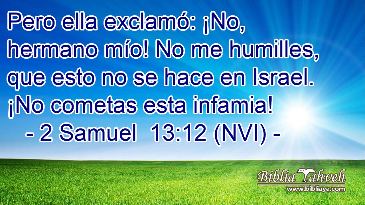  Pero ella exclamó: ¡No, hermano mío! No me humilles, que esto no se hace en Israel. ¡No cometas esta infamia! 