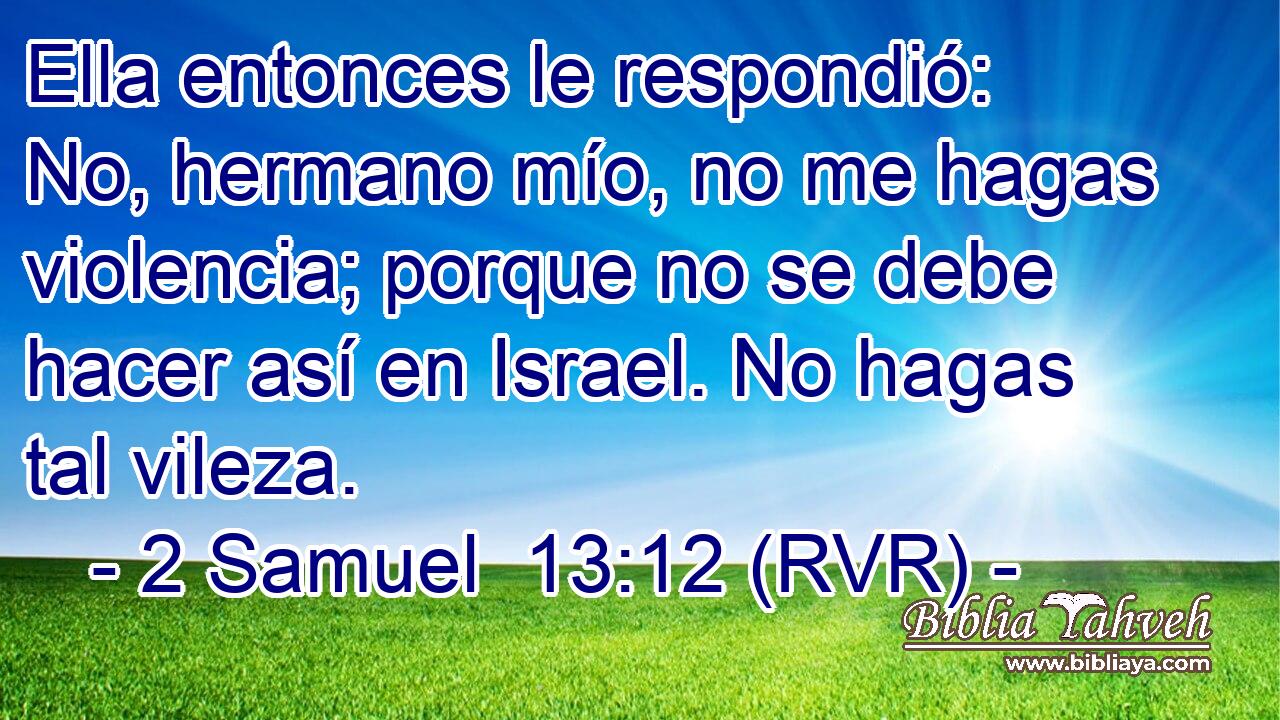 Ella entonces le respondió: No, hermano mío, no me hagas violencia; porque no se debe hacer así en Israel. No hagas tal vileza.