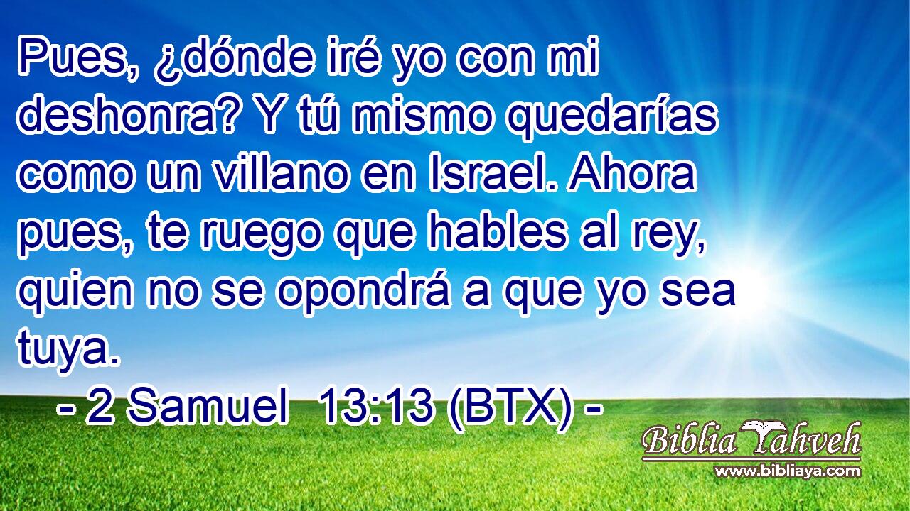 Pues, ¿dónde iré yo con mi deshonra? Y tú mismo quedarías como un villano en Israel. Ahora pues, te ruego que hables al rey, quien no se opondrá a que yo sea tuya.