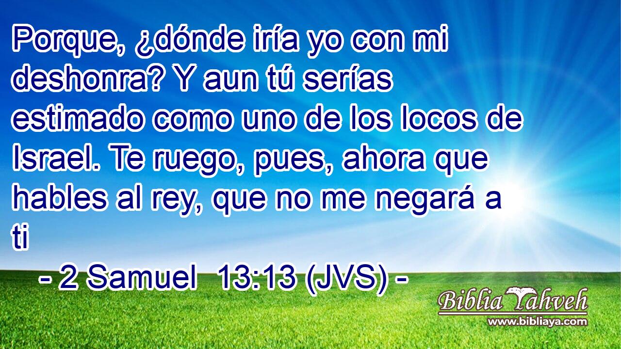 Porque, ¿dónde iría yo con mi deshonra? Y aun tú serías estimado como uno de los locos de Israel. Te ruego, pues, ahora que hables al rey, que no me negará a ti