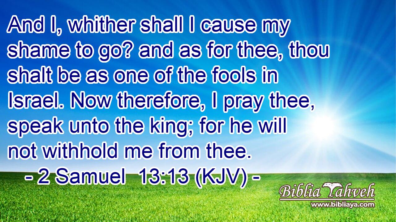 And I, whither shall I cause my shame to go? and as for thee, thou shalt be as one of the fools in Israel. Now therefore, I pray thee, speak unto the king; for he will not withhold me from thee.