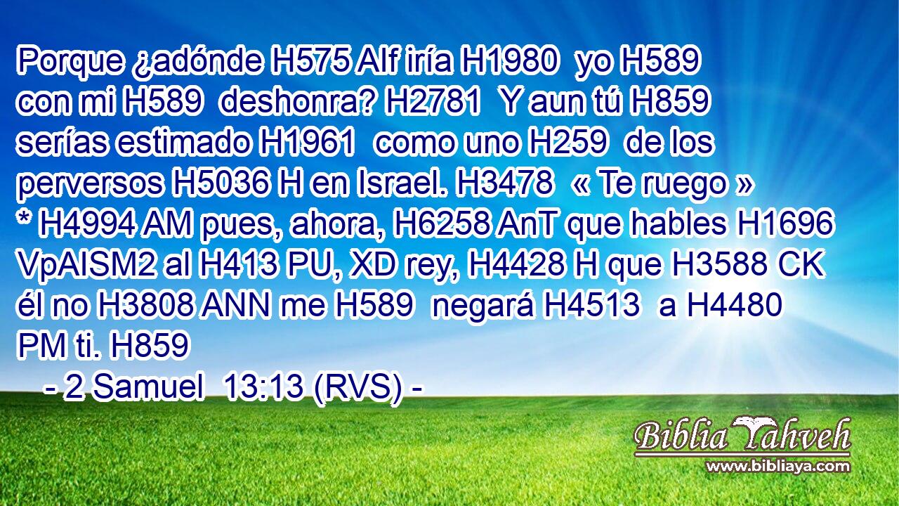 Porque ¿adónde H575 AIf iría H1980  yo H589  con mi H589  deshonra? H2781  Y aun tú H859  serías estimado H1961  como uno H259  de los perversos H5036 H en Israel. H3478  « Te ruego » * H4994 AM pues, ahora, H6258 AnT que hables H1696 VpAISM2 al H413 PU, XD rey, H4428 H que H3588 CK él no H3808 ANN me H589  negará H4513  a H4480 PM ti. H859  