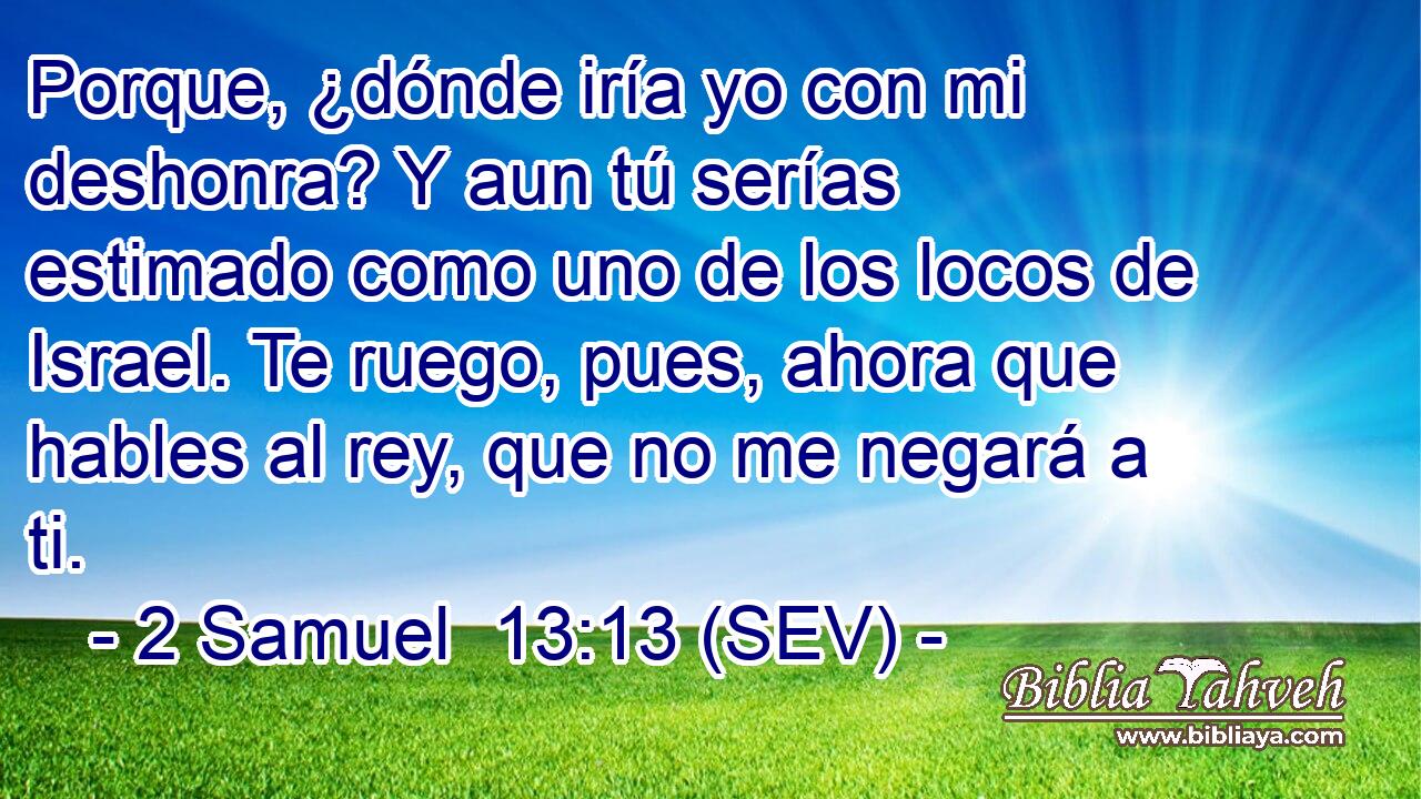 Porque, ¿dónde iría yo con mi deshonra? Y aun tú serías estimado como uno de los locos de Israel. Te ruego, pues, ahora que hables al rey, que no me negará a ti.