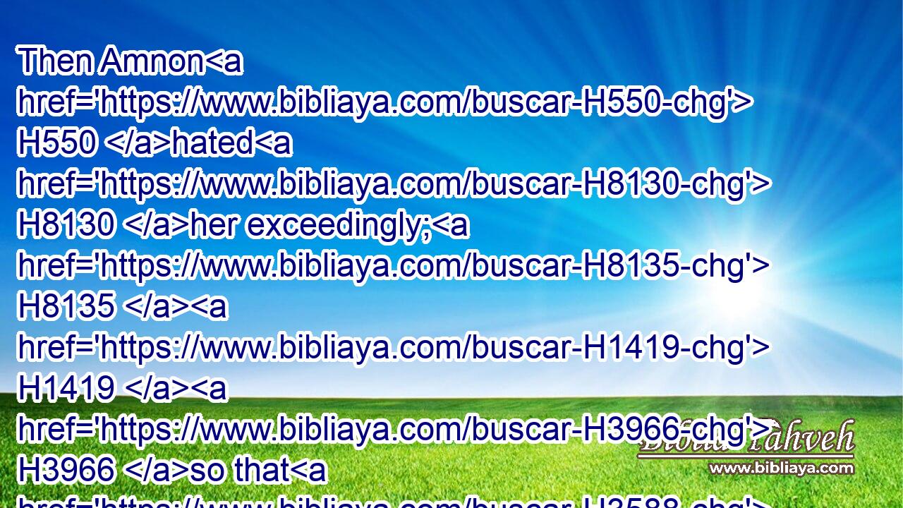 Then Amnon H550 hated H8130 her exceedingly; H8135  H1419  H3966 so that H3588 the hatred H8135 wherewith H834 he hated H8130 her was greater H1419 than the love H4480  H160 wherewith H834 he had loved H157 her. And Amnon H550 said H559 unto her, Arise, H6965 be gone.H1980