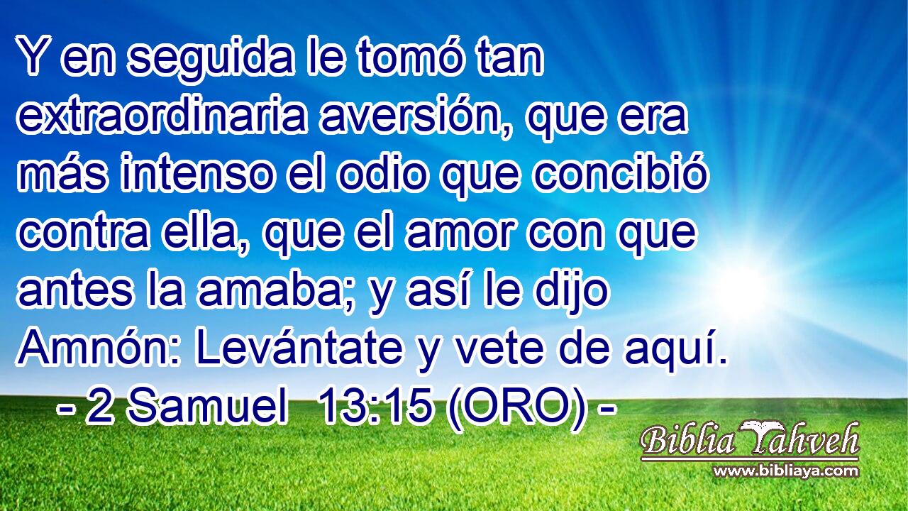  Y en seguida le tomó tan extraordinaria aversión, que era más intenso el odio que concibió contra ella, que el amor con que antes la amaba; y así le dijo Amnón: Levántate y vete de aquí. 