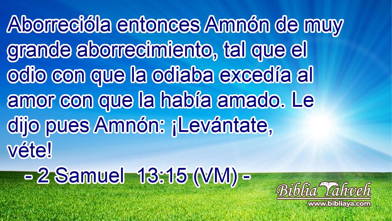  Aborrecióla entonces Amnón de muy grande aborrecimiento, tal que el odio con que la odiaba excedía al amor con que la había amado. Le dijo pues Amnón: ¡Levántate, véte! 