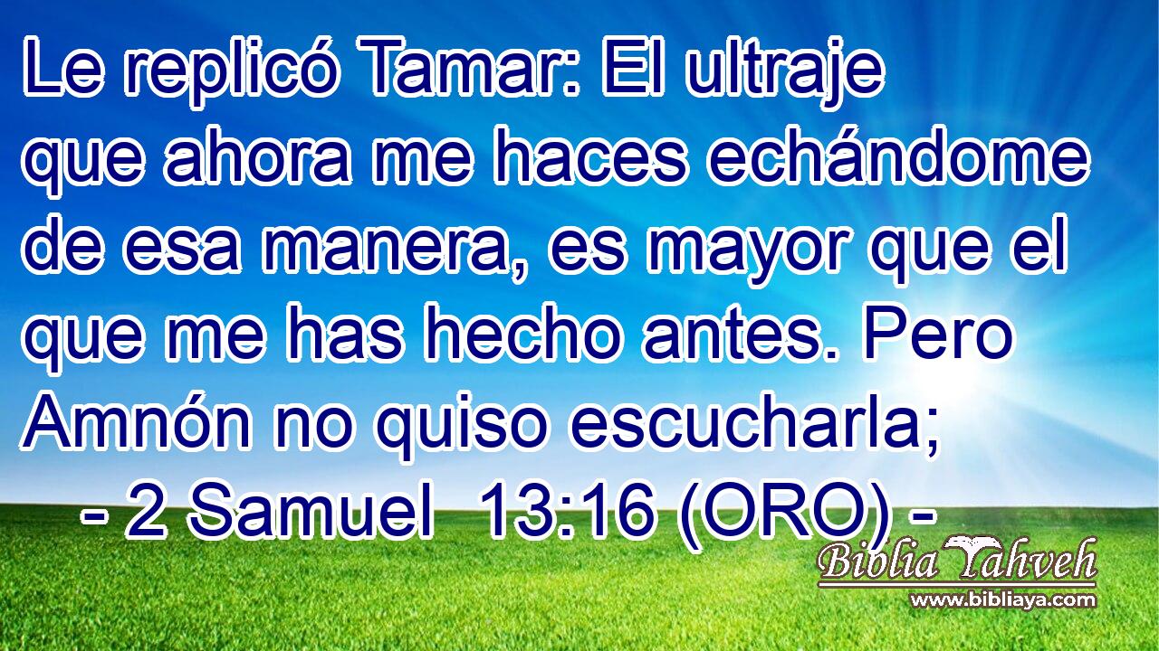  Le replicó Tamar: El ultraje que ahora me haces echándome de esa manera, es mayor que el que me has hecho antes. Pero Amnón no quiso escucharla; 