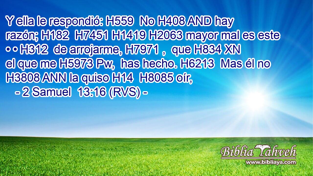 Y ella le respondió: H559  No H408 AND hay razón; H182  H7451 H1419 H2063 mayor mal es este • • H312  de arrojarme, H7971 ,  que H834 XN el que me H5973 Pw,  has hecho. H6213  Mas él no H3808 ANN la quiso H14  H8085 oír, 