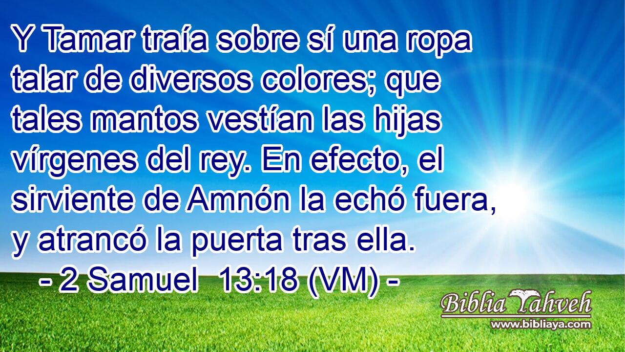  Y Tamar traía sobre sí una ropa talar de diversos colores; que tales mantos vestían las hijas vírgenes del rey. En efecto, el sirviente de Amnón la echó fuera, y atrancó la puerta tras ella. 