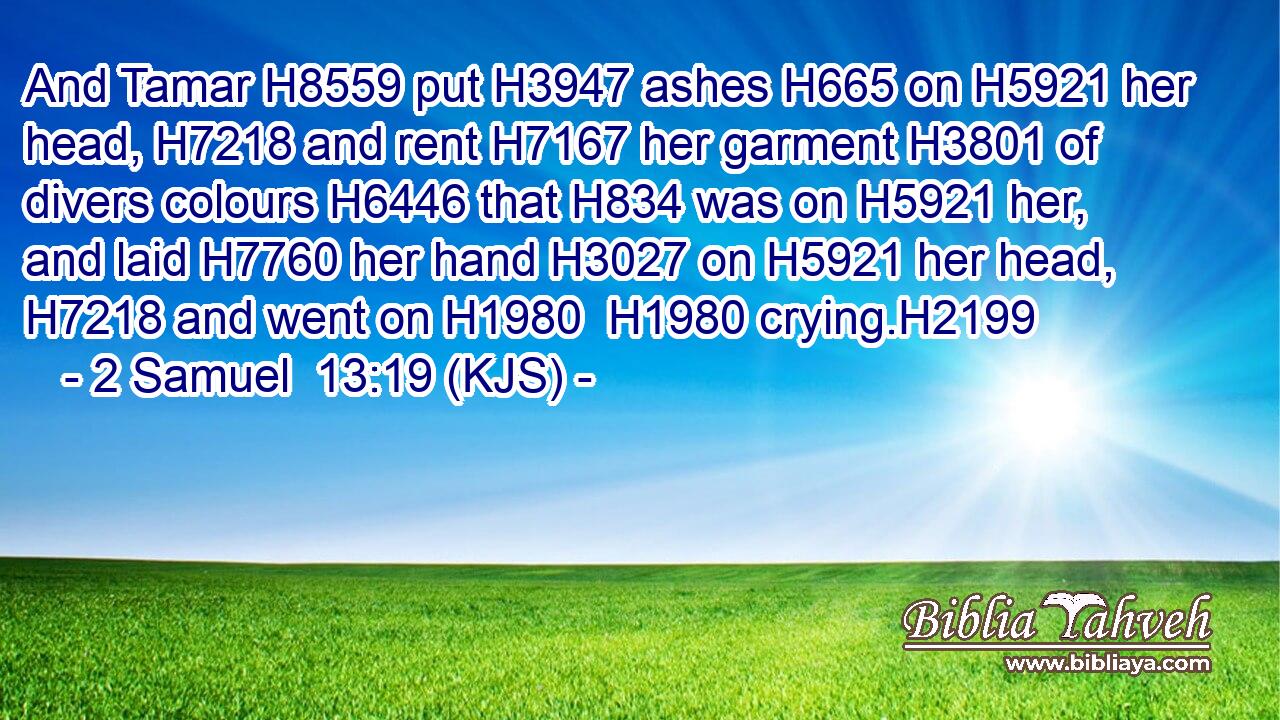 And Tamar H8559 put H3947 ashes H665 on H5921 her head, H7218 and rent H7167 her garment H3801 of divers colours H6446 that H834 was on H5921 her, and laid H7760 her hand H3027 on H5921 her head, H7218 and went on H1980  H1980 crying.H2199