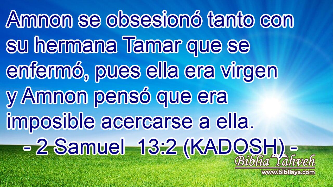  Amnon se obsesionó tanto con su hermana Tamar que se enfermó, pues ella era virgen y Amnon pensó que era imposible acercarse a ella. 