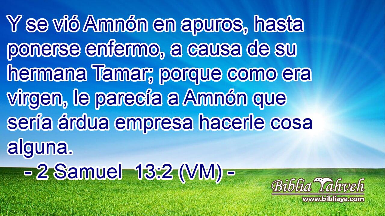  Y se vió Amnón en apuros, hasta ponerse enfermo, a causa de su hermana Tamar; porque como era virgen, le parecía a Amnón que sería árdua empresa hacerle cosa alguna. 