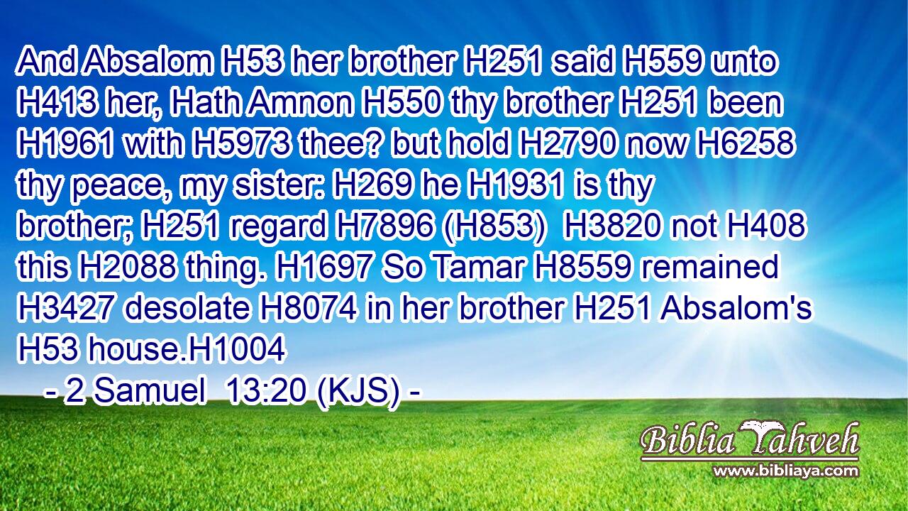 And Absalom H53 her brother H251 said H559 unto H413 her, Hath Amnon H550 thy brother H251 been H1961 with H5973 thee? but hold H2790 now H6258 thy peace, my sister: H269 he H1931 is thy brother; H251 regard H7896 (H853)  H3820 not H408 this H2088 thing. H1697 So Tamar H8559 remained H3427 desolate H8074 in her brother H251 Absalom's H53 house.H1004