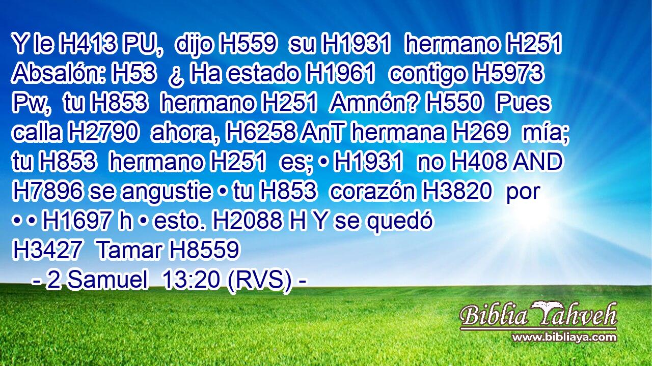 Y le H413 PU,  dijo H559  su H1931  hermano H251  Absalón: H53  ¿ Ha estado H1961  contigo H5973 Pw,  tu H853  hermano H251  Amnón? H550  Pues calla H2790  ahora, H6258 AnT hermana H269  mía; tu H853  hermano H251  es; • H1931  no H408 AND H7896 se angustie • tu H853  corazón H3820  por • • H1697 h • esto. H2088 H Y se quedó H3427  Tamar H8559