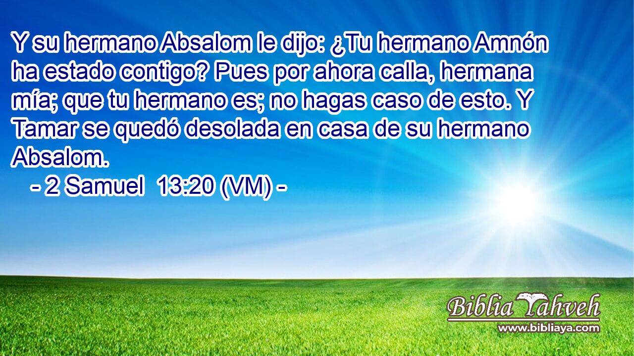  Y su hermano Absalom le dijo: ¿Tu hermano Amnón ha estado contigo? Pues por ahora calla, hermana mía; que tu hermano es; no hagas caso de esto. Y Tamar se quedó desolada en casa de su hermano Absalom. 