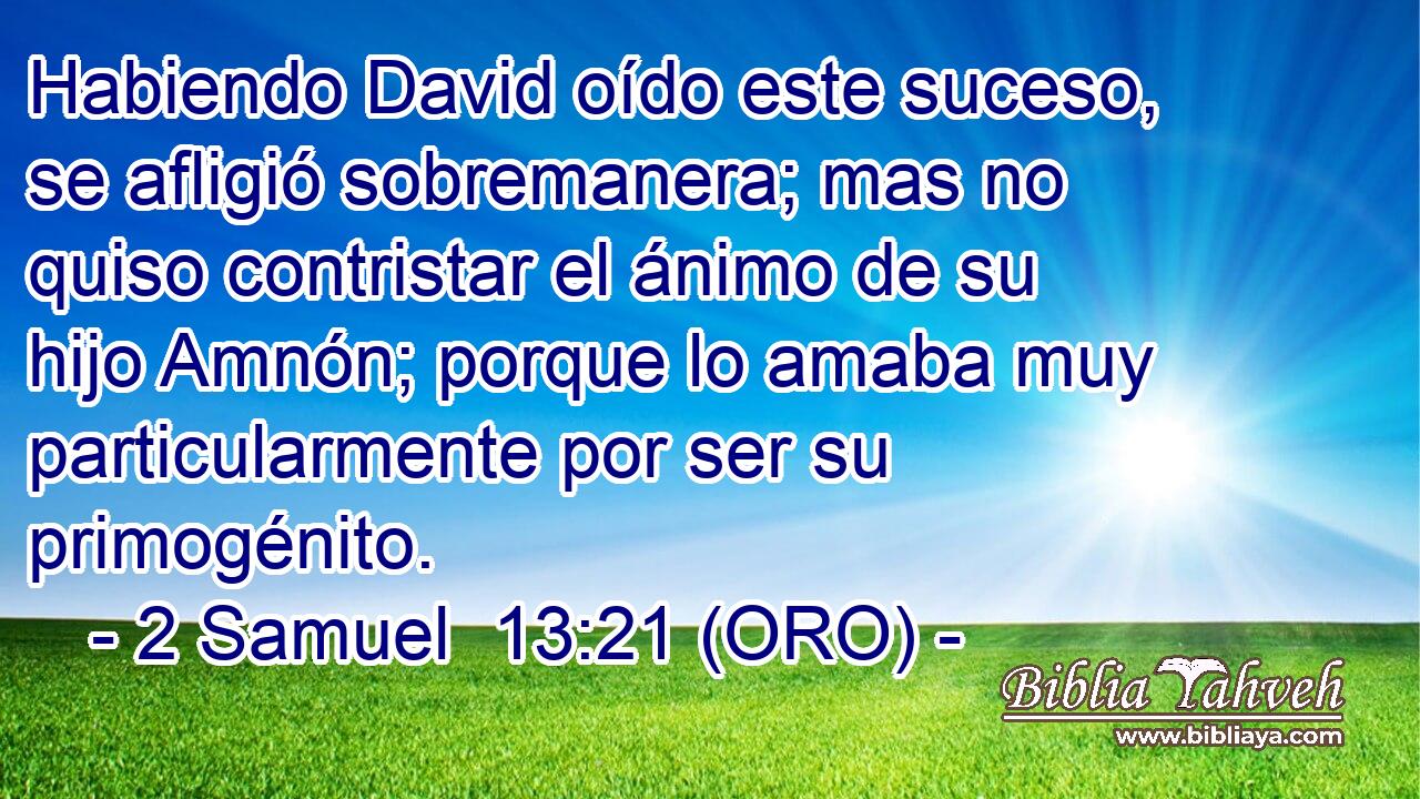  Habiendo David oído este suceso, se afligió sobremanera; mas no quiso contristar el ánimo de su hijo Amnón; porque lo amaba muy particularmente por ser su primogénito. 