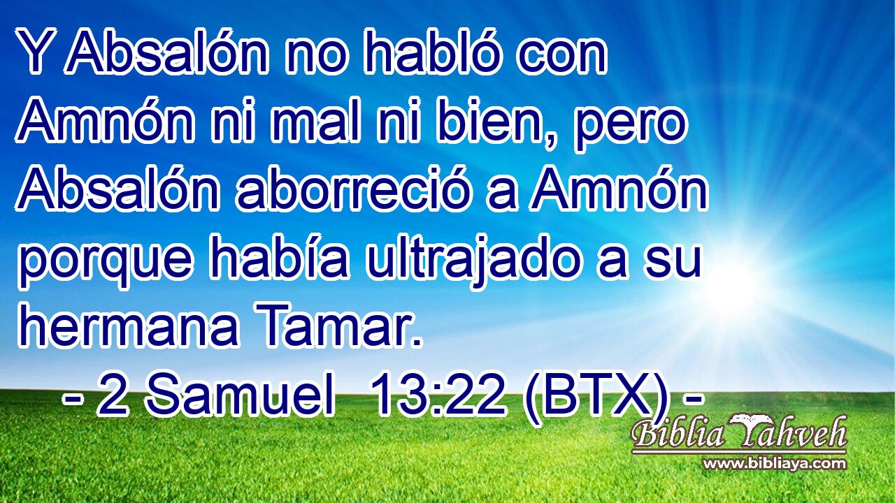 Y Absalón no habló con Amnón ni mal ni bien, pero Absalón aborreció a Amnón porque había ultrajado a su hermana Tamar.
