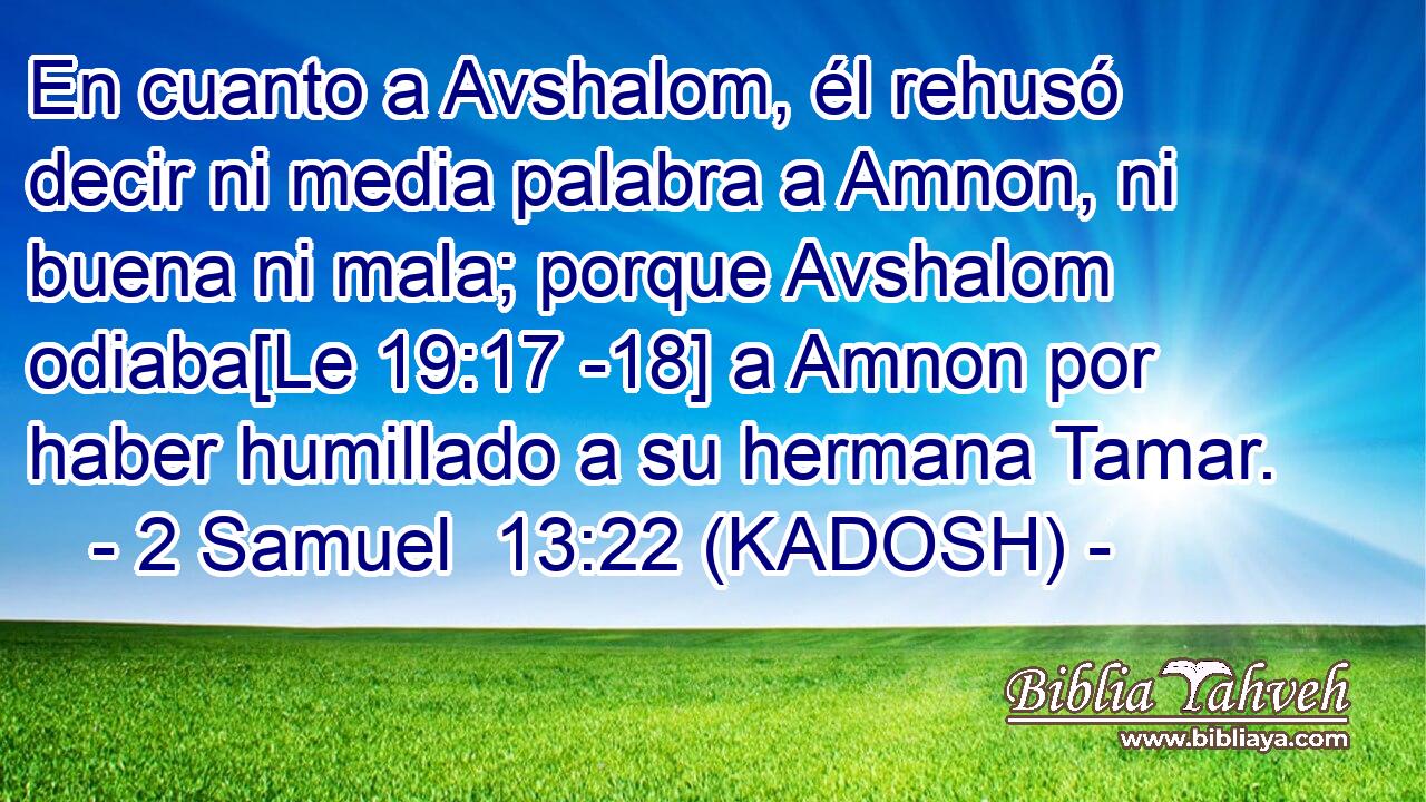  En cuanto a Avshalom, él rehusó decir ni media palabra a Amnon, ni buena ni mala; porque Avshalom odiaba[Le 19:17 -18] a Amnon por haber humillado a su hermana Tamar. 