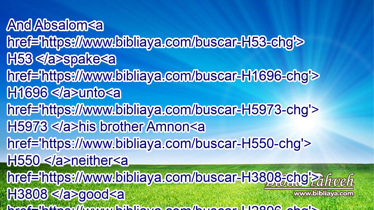 And Absalom H53 spake H1696 unto H5973 his brother Amnon H550 neither H3808 good H2896 nor H5704 bad: H4480  H7451 for H3588 Absalom H53 hated H8130 (H853) Amnon, H550 because H5921  H1697  H834 he had forced H6031 (H853) his sister H269 Tamar.H8559