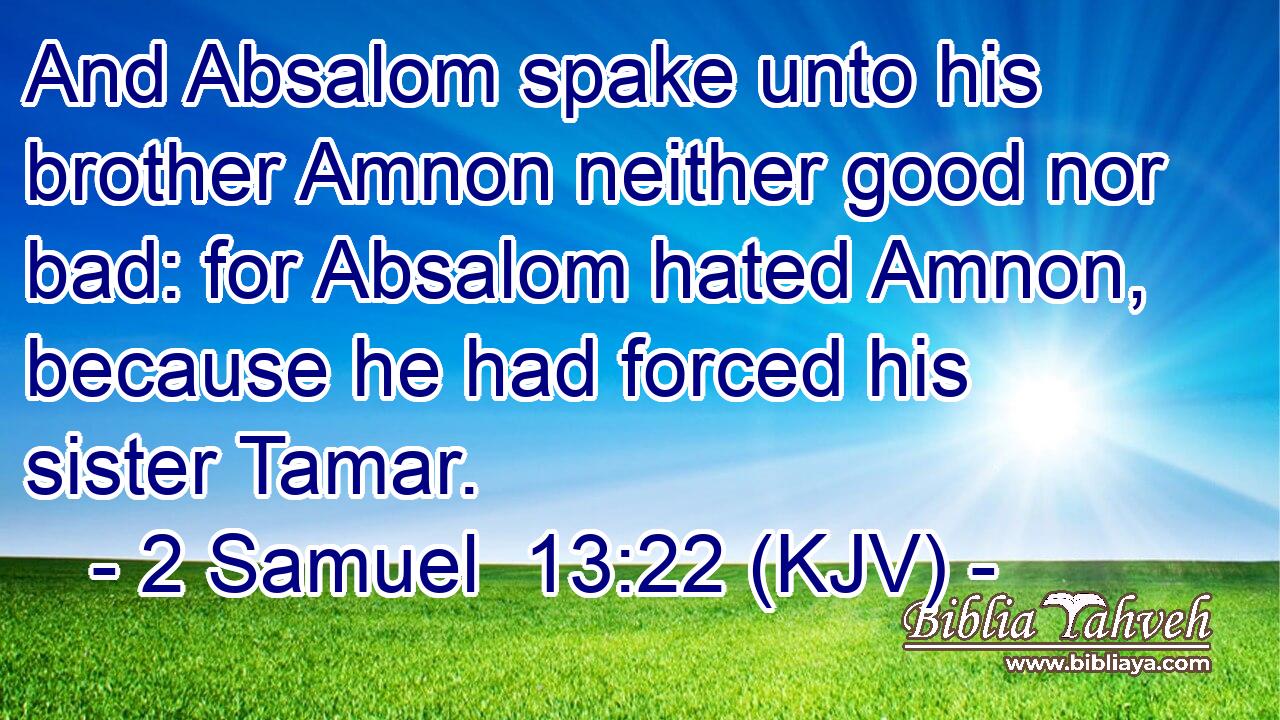And Absalom spake unto his brother Amnon neither good nor bad: for Absalom hated Amnon, because he had forced his sister Tamar.