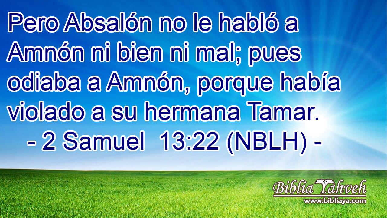  Pero Absalón no le habló a Amnón ni bien ni mal; pues odiaba a Amnón, porque había violado a su hermana Tamar. 