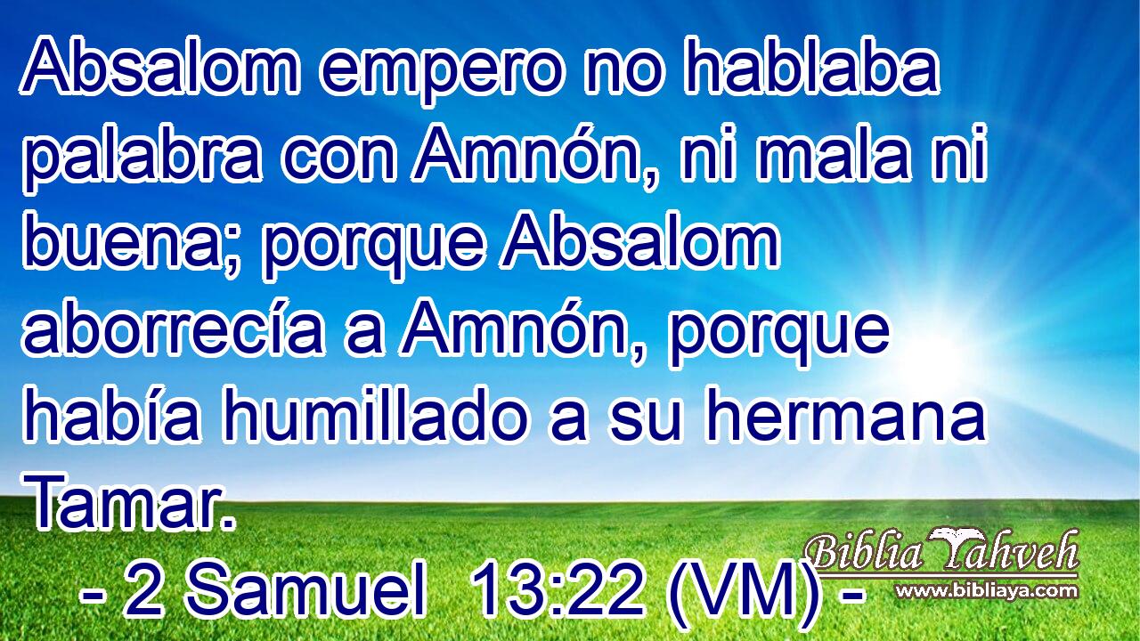  Absalom empero no hablaba palabra con Amnón, ni mala ni buena; porque Absalom aborrecía a Amnón, porque había humillado a su hermana Tamar. 