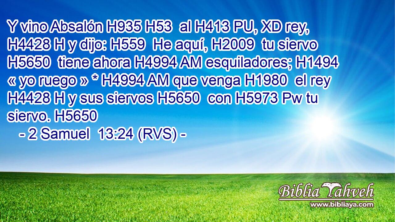 Y vino Absalón H935 H53  al H413 PU, XD rey, H4428 H y dijo: H559  He aquí, H2009  tu siervo H5650  tiene ahora H4994 AM esquiladores; H1494  « yo ruego » * H4994 AM que venga H1980  el rey H4428 H y sus siervos H5650  con H5973 Pw tu siervo. H5650  