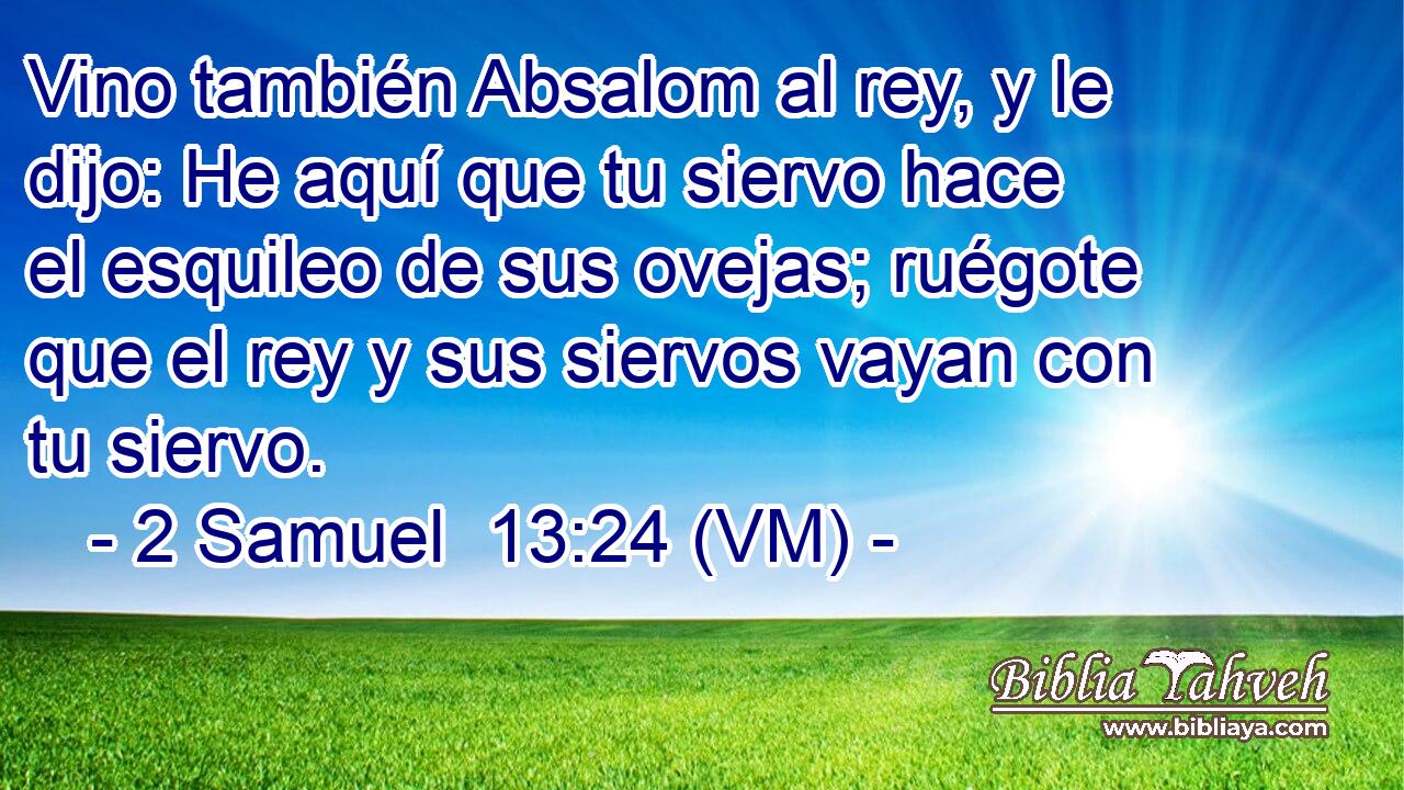  Vino también Absalom al rey, y le dijo: He aquí que tu siervo hace el esquileo de sus ovejas; ruégote que el rey y sus siervos vayan con tu siervo. 